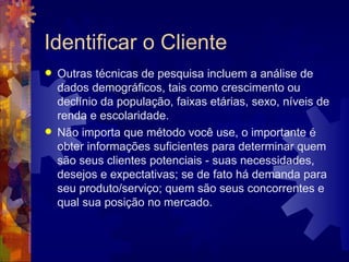 Identificar o Cliente Outras técnicas de pesquisa incluem a análise de dados demográficos, tais como crescimento ou declínio da população, faixas etárias, sexo, níveis de renda e escolaridade.  Não importa que método você use, o importante é obter informações suficientes para determinar quem são seus clientes potenciais - suas necessidades, desejos e expectativas; se de fato há demanda para seu produto/serviço; quem são seus concorrentes e qual sua posição no mercado. 