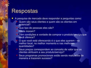 Respostas A pesquisa de mercado deve responder a perguntas como:  Quem são seus clientes e quem são os clientes em potencial?  Que tipo de pessoas eles são?  Onde moram?  Têm condições e vontade de comprar o produto/serviço que você oferece?  O que você está oferecendo é o que eles querem - no melhor local, no melhor momento e nas melhores quantidades?  Seus preços correspondem ao conceito de valor que os clientes atribuem a seu produto/serviço?  Seus programas promocionais estão sendo realizados de maneira a trazerem sucesso?  