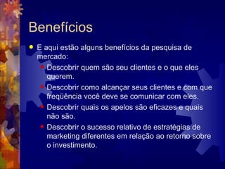 Benefícios E aqui estão alguns benefícios da pesquisa de mercado:  Descobrir quem são seu clientes e o que eles querem.  Descobrir como alcançar seus clientes e com que freqüência você deve se comunicar com eles.  Descobrir quais os apelos são eficazes e quais não são.  Descobrir o sucesso relativo de estratégias de marketing diferentes em relação ao retorno sobre o investimento.  