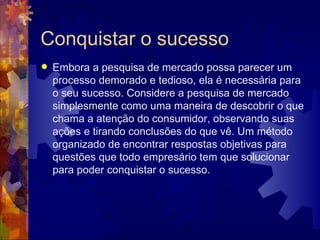 Conquistar o sucesso Embora a pesquisa de mercado possa parecer um processo demorado e tedioso, ela é necessária para o seu sucesso. Considere a pesquisa de mercado simplesmente como uma maneira de descobrir o que chama a atenção do consumidor, observando suas ações e tirando conclusões do que vê. Um método organizado de encontrar respostas objetivas para questões que todo empresário tem que solucionar para poder conquistar o sucesso. 