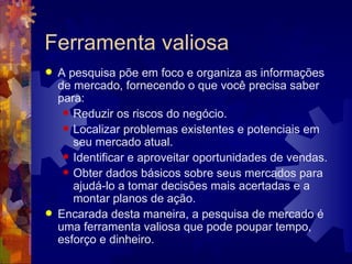 Ferramenta valiosa A pesquisa põe em foco e organiza as informações de mercado, fornecendo o que você precisa saber para:  Reduzir os riscos do negócio.  Localizar problemas existentes e potenciais em seu mercado atual.  Identificar e aproveitar oportunidades de vendas.  Obter dados básicos sobre seus mercados para ajudá-lo a tomar decisões mais acertadas e a montar planos de ação.  Encarada desta maneira, a pesquisa de mercado é uma ferramenta valiosa que pode poupar tempo, esforço e dinheiro.  