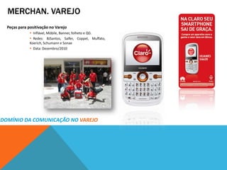 MERCHAN. VAREJO
  Peças para positivação no Varejo
               Inflável, Móbile, Banner, folheto e QG.
               Redes: BJSantos, Salfer, Coppel, Muffato,
              Koerich, Schumann e Sonae
               Data: Dezembro/2010




DOMÍNIO DA COMUNICAÇÃO NO VAREJO
 