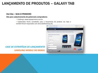 LANÇAMENTO DE PRODUTOS – GALAXY TAB

  Hot Site – SEJA O PRIMEIRO
  Site para cadastramento de potenciais compradores
              Endereço: www.sejaoprimeiro.com.br
              Cadastrados foram convidados para o lançamento do produto nas lojas e
             também foram impactados com ativo (telefonemas LP).




 CASE DE ESTRATÉGIA DE LANÇAMENTO
         SAMSUNG MOBILE DO BRASIL
 