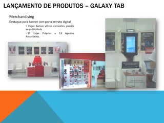 LANÇAMENTO DE PRODUTOS – GALAXY TAB
 Merchandising
 Destaque para banner com porta-retrato digital
              Peças: Banner vitrine, cartazetes, painéis
             de publicidade
              13 Lojas Próprias e 13 Agentes
             Autorizados.
 