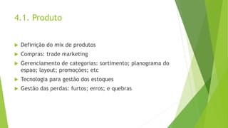 4.1. Produto
 Definição do mix de produtos
 Compras: trade marketing
 Gerenciamento de categorias: sortimento; planograma do
espao; layout; promoções; etc
 Tecnologia para gestão dos estoques
 Gestão das perdas: furtos; erros; e quebras
 