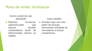 Ponto de venda: localização
Centro comercial não
planejado
 Padarias, farmácias,
supermercados que
buscam atender
consumidores locais de
determinados bairros ou
regiões
Lojas isoladas
 Grandes lojas com alto
poder de atração,
oferecendo variedade de
mercadorias e preços
competitivos.
 