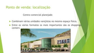 Ponto de venda: localização
Centro comercial planejado
 Combinam várias unidades varejistas no mesmo espaço físico.
 Entre os vários formatos os mais importantes são os shoppings
centers
 