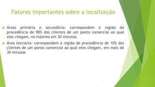Fatores importantes sobre a localização
 Áreas primária e secundária: correspondem à região de
procedência de 90% dos clientes de um ponto comercial ao qual
eles chegam, no máximo em 30 minutos.
 Área terciária: correspondem à região de procedência de 10% dos
clientes de um ponto comercial ao qual eles chegam, em mais de
30 minutos
 