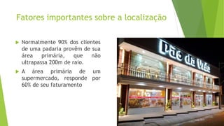 Fatores importantes sobre a localização
 Normalmente 90% dos clientes
de uma padaria provêm de sua
área primária, que não
ultrapassa 200m de raio.
 A área primária de um
supermercado, responde por
60% de seu faturamento
 