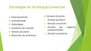 Estratégias de localização comercial
 Estacionamento
 Acessibilidade
 Visibilidade
 Existência de calçada
 História do ponto
 Restrições da prefeitura
 Atração do ponto:
1. Atração geradora
2. Atração suscetível
3. Atração por negócios
compartilhados
4. Atração cumulativa
 