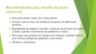 Recomendações para escolha do ponto
comercial
 Para uma melhor visão, tirar fotos aéreas;
 Circular a pé na área de influência do ponto em diferentes
horários;
 Dependendo do negócio, escolher o lado da rua em que faz sombra
à tarde, quando o movimento de pedestres é maior;
 Para lojas com produtos de compras por impulso, escolher pontos
com intenso tráfego de pedestres a sua frente;
 Verificar a vizinhança
 