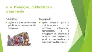 4. 4. Promoção, publicidade e
propaganda
Publicidade
 Ações na área de relações
públicas e assessoria de
imprensa;
Propaganda
 Ações voltadas para o
posicionamento de
mercado, diferenciais
estratégicos, e a
divulgação de produtos e
serviços que venham a
suprir as necessidades e
expectativas dos cliente
 