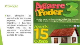 Promoção
 São atividades de
comunicação que tem por
objetivo oferecer
incentivos e benefícios
adicionais aos clientes que
visitem uma loja ou
comprem mercadorias
durante um determinado
período de tempo.
 