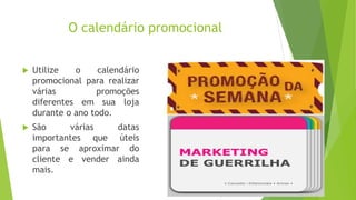 O calendário promocional
 Utilize o calendário
promocional para realizar
várias promoções
diferentes em sua loja
durante o ano todo.
 São várias datas
importantes que úteis
para se aproximar do
cliente e vender ainda
mais.
 
