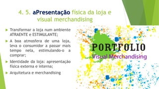 4. 5. aPresentação física da loja e
visual merchandising
 Transformar a loja num ambiente
ATRAENTE e ESTIMULANTE;
 A boa atmosfera de uma loja,
leva o consumidor a passar mais
tempo nela, estimulando-o a
comprar;
 Identidade da loja: apresentação
física externa e interna;
 Arquitetura e merchandising
 