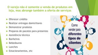 O varejo não é somente a venda de produtos em
loja, mas abrange também a oferta de serviços
 Oferecer crédito
 Realizar entregas domiciliares
 Demonstrar produtos
 Preparos de pacotes para presentes
 Assistência técnica
 Banheiros
 Bebedouros
 Lanches
 Estacionamentos, etc
 