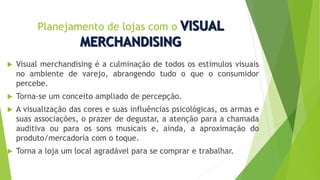 Planejamento de lojas com o
 Visual merchandising é a culminação de todos os estímulos visuais
no ambiente de varejo, abrangendo tudo o que o consumidor
percebe.
 Torna-se um conceito ampliado de percepção.
 A visualização das cores e suas influências psicológicas, os armas e
suas associações, o prazer de degustar, a atenção para a chamada
auditiva ou para os sons musicais e, ainda, a aproximação do
produto/mercadoria com o toque.
 Torna a loja um local agradável para se comprar e trabalhar.
 