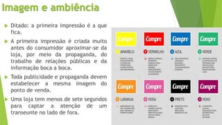 Imagem e ambiência
 Ditado: a primeira impressão é a que
fica.
 A primeira impressão é criada muito
antes do consumidor aproximar-se da
loja, por meio da propaganda, do
trabalho de relações públicas e da
informação boca a boca.
 Toda publicidade e propaganda devem
estabelecer a mesma imagem do
ponto de venda.
 Uma loja tem menos de sete segundos
para captar a atenção de um
transeunte no lado de fora.
 
