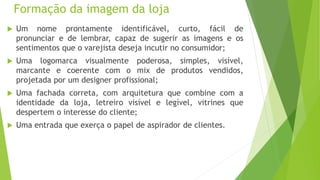 Formação da imagem da loja
 Um nome prontamente identificável, curto, fácil de
pronunciar e de lembrar, capaz de sugerir as imagens e os
sentimentos que o varejista deseja incutir no consumidor;
 Uma logomarca visualmente poderosa, simples, visível,
marcante e coerente com o mix de produtos vendidos,
projetada por um designer profissional;
 Uma fachada correta, com arquitetura que combine com a
identidade da loja, letreiro visível e legível, vitrines que
despertem o interesse do cliente;
 Uma entrada que exerça o papel de aspirador de clientes.
 