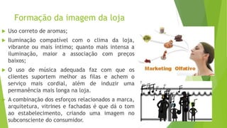 Formação da imagem da loja
 Uso correto de aromas;
 Iluminação compatível com o clima da loja,
vibrante ou mais íntimo; quanto mais intensa a
iluminação, maior a associação com preços
baixos;
 O uso de música adequada faz com que os
clientes suportem melhor as filas e achem o
serviço mais cordial, além de induzir uma
permanência mais longa na loja.
 A combinação dos esforços relacionados a marca,
arquitetura, vitrines e fachadas é que dá o tom
ao estabelecimento, criando uma imagem no
subconsciente do consumidor.
 