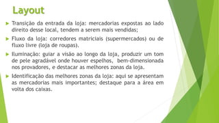 Layout
 Transição da entrada da loja: mercadorias expostas ao lado
direito desse local, tendem a serem mais vendidas;
 Fluxo da loja: corredores matriciais (supermercados) ou de
fluxo livre (loja de roupas).
 Iluminação: guiar a visão ao longo da loja, produzir um tom
de pele agradável onde houver espelhos, bem-dimensionada
nos provadores, e destacar as melhores zonas da loja.
 Identificação das melhores zonas da loja: aqui se apresentam
as mercadorias mais importantes; destaque para a área em
volta dos caixas.
 