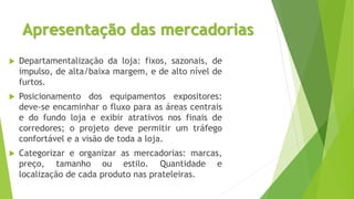Apresentação das mercadorias
 Departamentalização da loja: fixos, sazonais, de
impulso, de alta/baixa margem, e de alto nível de
furtos.
 Posicionamento dos equipamentos expositores:
deve-se encaminhar o fluxo para as áreas centrais
e do fundo loja e exibir atrativos nos finais de
corredores; o projeto deve permitir um tráfego
confortável e a visão de toda a loja.
 Categorizar e organizar as mercadorias: marcas,
preço, tamanho ou estilo. Quantidade e
localização de cada produto nas prateleiras.
 