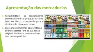 Apresentação das mercadorias
 Acessibilidade: os consumidores
costumam olhar as prateleiras como
leem um livro: da esquerda para a
direita e de cima para baixo.
 Cross-merchandising: apresentação
de mercadorias fora de sua seção
original, em locais que combinem
com outros produtos.
 