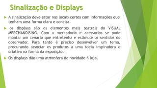 Sinalização e Displays
 A sinalização deve estar nos locais certos com informações que
tenham uma forma clara e concisa.
 os displays são os elementos mais teatrais do VISUAL
MERCHANDISING. Com a mercadoria e acessórios se pode
montar um cenário que entretenha e estimule os sentidos do
observador. Para tanto é preciso desenvolver um tema,
procurando associar os produtos a uma ideia inspiradora e
criativa na forma da exposição.
 Os displays dão uma atmosfera de novidade à loja.
 