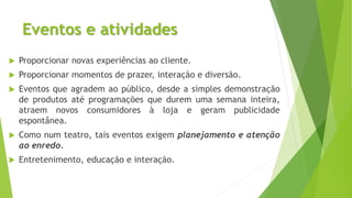 Eventos e atividades
 Proporcionar novas experiências ao cliente.
 Proporcionar momentos de prazer, interação e diversão.
 Eventos que agradem ao público, desde a simples demonstração
de produtos até programações que durem uma semana inteira,
atraem novos consumidores à loja e geram publicidade
espontânea.
 Como num teatro, tais eventos exigem planejamento e atenção
ao enredo.
 Entretenimento, educação e interação.
 