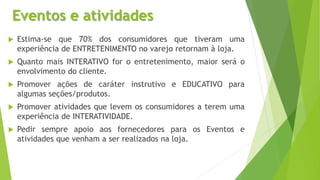 Eventos e atividades
 Estima-se que 70% dos consumidores que tiveram uma
experiência de ENTRETENIMENTO no varejo retornam à loja.
 Quanto mais INTERATIVO for o entretenimento, maior será o
envolvimento do cliente.
 Promover ações de caráter instrutivo e EDUCATIVO para
algumas seções/produtos.
 Promover atividades que levem os consumidores a terem uma
experiência de INTERATIVIDADE.
 Pedir sempre apoio aos fornecedores para os Eventos e
atividades que venham a ser realizados na loja.
 