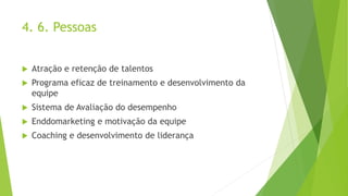 4. 6. Pessoas
 Atração e retenção de talentos
 Programa eficaz de treinamento e desenvolvimento da
equipe
 Sistema de Avaliação do desempenho
 Enddomarketing e motivação da equipe
 Coaching e desenvolvimento de liderança
 