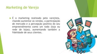 Marketing de Varejo
 É o marketing realizado pelo varejista,
visando aumentar as vendas, a participação
de mercado e a percepção positiva do seu
empreendimento como um todo (loja ou
rede de lojas), aumentando também a
fidelidade de seus clientes.
 