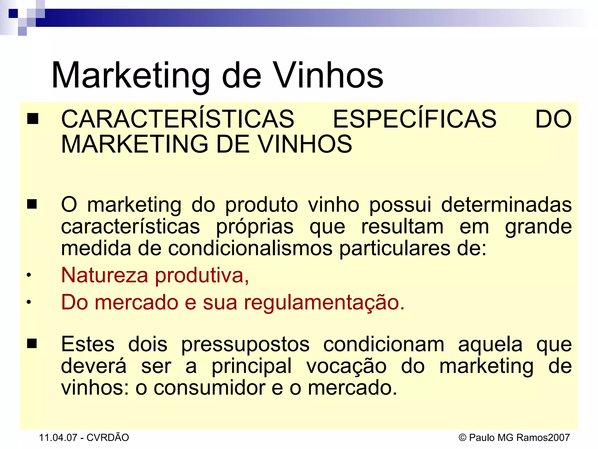 Marketing de Vinhos CARACTERÍSTICAS ESPECÍFICAS DO MARKETING DE VINHOS O marketing do produto vinho possui determinadas características próprias que resultam em grande medida de condicionalismos particulares de: Natureza produtiva,  Do mercado e sua regulamentação.   Estes dois pressupostos condicionam aquela que deverá ser a principal vocação do marketing de vinhos: o consumidor e o mercado.  