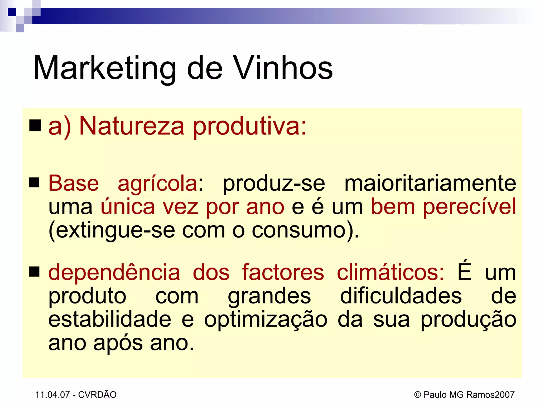 a) Natureza produtiva: Base agrícola : produz-se maioritariamente uma  única vez por ano  e é um  bem perecível  (extingue-se com o consumo).  dependência dos factores climáticos:  É um produto com grandes dificuldades de estabilidade e optimização da sua produção ano após ano. Marketing de Vinhos 