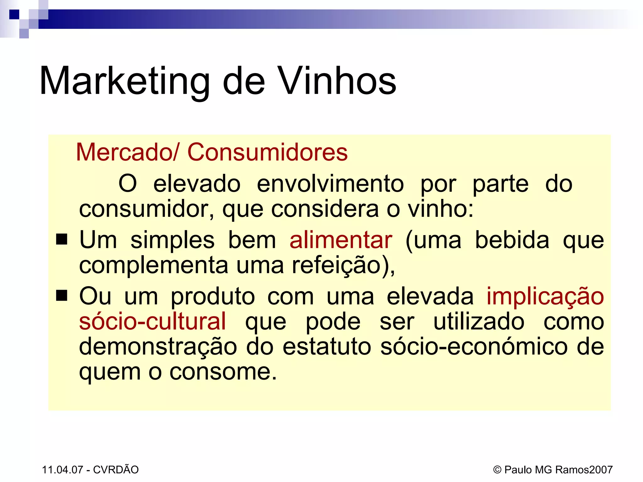 Mercado/ Consumidores   O elevado envolvimento por parte do  consumidor, que considera o vinho: Um simples bem  alimentar  (uma bebida que complementa uma refeição),  Ou um produto com uma elevada  implicação sócio-cultural  que pode ser utilizado como demonstração do estatuto sócio-económico de quem o consome. Marketing de Vinhos 