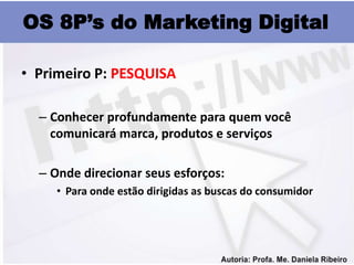 OS 8P’s do Marketing Digital

• Primeiro P: PESQUISA

  – Conhecer profundamente para quem você
    comunicará marca, produtos e serviços

  – Onde direcionar seus esforços:
     • Para onde estão dirigidas as buscas do consumidor
 