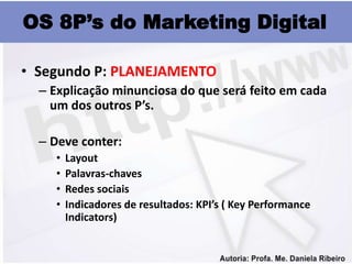 OS 8P’s do Marketing Digital

• Segundo P: PLANEJAMENTO
  – Explicação minunciosa do que será feito em cada
    um dos outros P’s.

  – Deve conter:
    •   Layout
    •   Palavras-chaves
    •   Redes sociais
    •   Indicadores de resultados: KPI’s ( Key Performance
        Indicators)
 