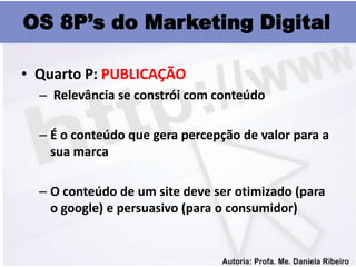 OS 8P’s do Marketing Digital

• Quarto P: PUBLICAÇÃO
  – Relevância se constrói com conteúdo

  – É o conteúdo que gera percepção de valor para a
    sua marca

  – O conteúdo de um site deve ser otimizado (para
    o google) e persuasivo (para o consumidor)
 