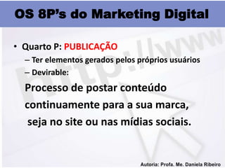 OS 8P’s do Marketing Digital

• Quarto P: PUBLICAÇÃO
  – Ter elementos gerados pelos próprios usuários
  – Devirable:
  Processo de postar conteúdo
  continuamente para a sua marca,
   seja no site ou nas mídias sociais.
 