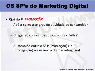 OS 8P’s do Marketing Digital

• Quinto P: PROMOÇÃO
  – Apóia-se no alto grau de atividade do consumidor

   – Chegar aos primeiros consumidores: “alfas”

   – A interação entre o 5° P (Promoção) e o 6°
     (propagação) é a essência do marketing viral
 