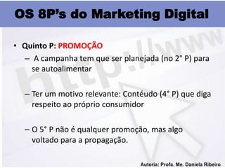 OS 8P’s do Marketing Digital

• Quinto P: PROMOÇÃO
  – A campanha tem que ser planejada (no 2° P) para
    se autoalimentar

  – Ter um motivo relevante: Contéudo (4° P) que diga
    respeito ao próprio consumidor

  – O 5° P não é qualquer promoção, mas algo
    voltado para a propagação.
 