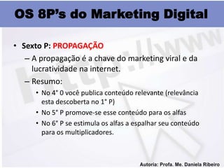 OS 8P’s do Marketing Digital

• Sexto P: PROPAGAÇÃO
   – A propagação é a chave do marketing viral e da
     lucratividade na internet.
   – Resumo:
      • No 4° 0 você publica conteúdo relevante (relevância
        esta descoberta no 1° P)
      • No 5° P promove-se esse conteúdo para os alfas
      • No 6° P se estimula os alfas a espalhar seu conteúdo
        para os multiplicadores.
 