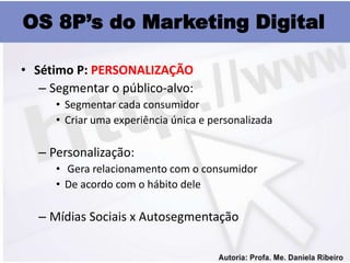 OS 8P’s do Marketing Digital

• Sétimo P: PERSONALIZAÇÃO
   – Segmentar o público-alvo:
      • Segmentar cada consumidor
      • Criar uma experiência única e personalizada

   – Personalização:
      • Gera relacionamento com o consumidor
      • De acordo com o hábito dele

   – Mídias Sociais x Autosegmentação
 