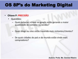 OS 8P’s do Marketing Digital

• Oitavo P: PRECISÃO
  • Questões:
      – Quais palavras –chave no google estão gerando a maior
        quantidade de contatos ou vendas?

      – Quais blogs ou sites estão trazendo mais visitantes/clientes?

      – De quais cidades do país e do mundo estão vindo mais
        compradores?
 