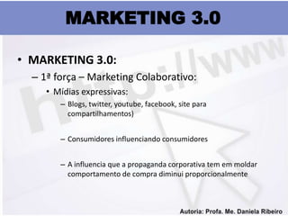 MARKETING 3.0

• MARKETING 3.0:
  – 1ª força – Marketing Colaborativo:
     • Mídias expressivas:
        – Blogs, twitter, youtube, facebook, site para
          compartilhamentos)


        – Consumidores influenciando consumidores


        – A influencia que a propaganda corporativa tem em moldar
          comportamento de compra diminui proporcionalmente
 