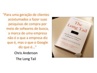"Para uma geração de clientes acostumados a fazer suas pesquisas de compra por meio de sofwares de busca, a marca de uma empresa não é o que a empresa diz que é, mas o que o Google diz que é..." Chris Anderson The Long Tail 