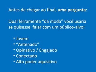 Antes de chegar ao final,  uma pergunta : Qual ferramenta “da moda” você usaria se quisesse  falar com um público-alvo: Jovem “ Antenado” Opinativo / Engajado Conectado Alto poder aquisitivo 