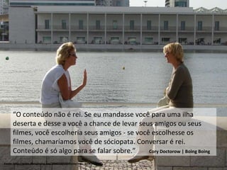 Fonte: http://www.boingboing.net/2006/10/10/disney-exec-piracy-i.html “ O conteúdo não é rei. Se eu mandasse você para uma ilha deserta e desse a você a chance de levar seus amigos ou seus filmes, você escolheria seus amigos - se você escolhesse os filmes, chamaríamos você de sóciopata. Conversar é rei. Conteúdo é só algo para se falar sobre.”  Cory Doctorow | Boing Boing 