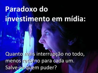 Paradoxo do investimento em mídia: Quanto mais interrupção no todo, menos retorno para cada um. Salve-se quem puder? 