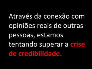 Através da conexão com opiniões reais de outras pessoas, estamos tentando superar a  crise de credibilidade. 